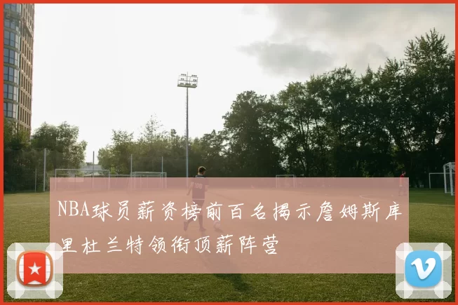 NBA球员薪资榜前百名揭示詹姆斯库里杜兰特领衔顶薪阵营