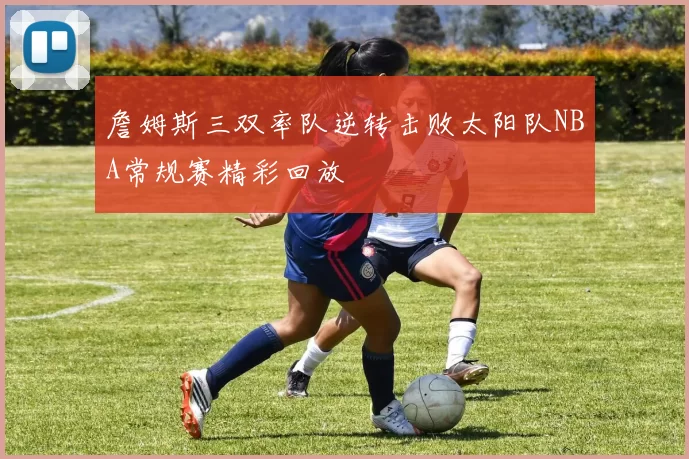 詹姆斯三双率队逆转击败太阳队NBA常规赛精彩回放