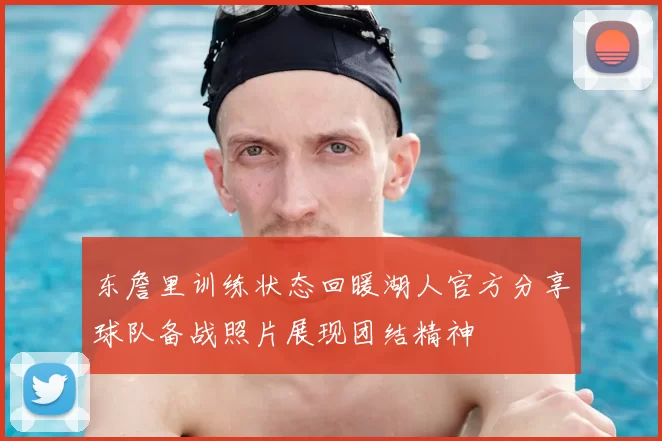 东詹里训练状态回暖湖人官方分享球队备战照片展现团结精神