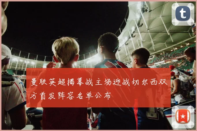 曼联英超揭幕战主场迎战切尔西双方首发阵容名单公布