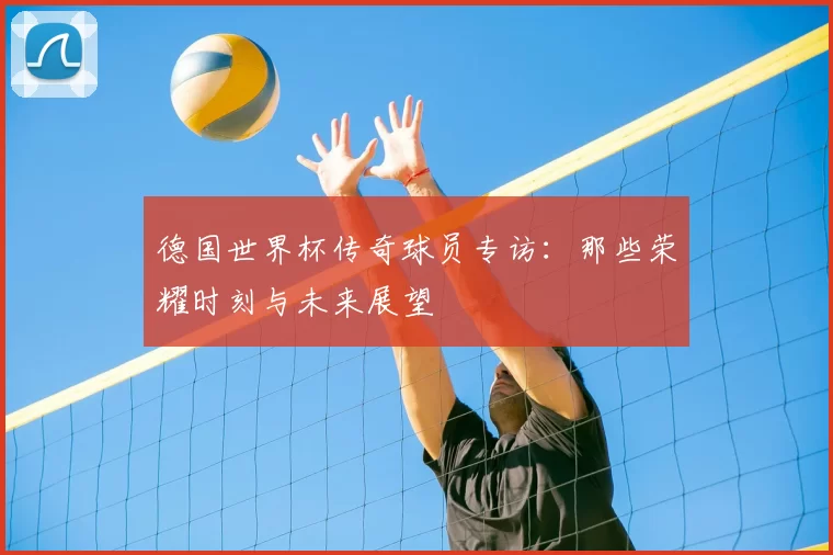德国世界杯传奇球员专访：那些荣耀时刻与未来展望