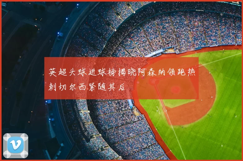英超头球进球榜揭晓阿森纳领跑热刺切尔西紧随其后