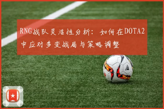 RNG战队灵活性分析：如何在DOTA2中应对多变战局与策略调整