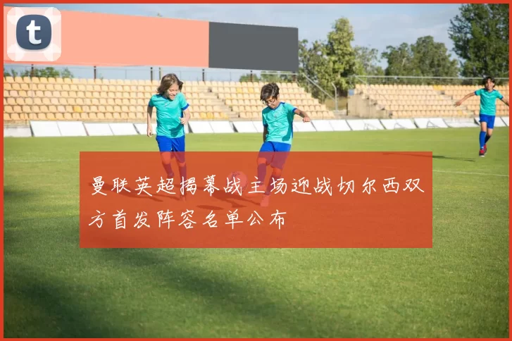 曼联英超揭幕战主场迎战切尔西双方首发阵容名单公布