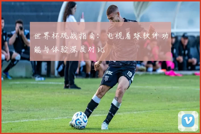 世界杯观战指南：电视看球软件功能与体验深度对比