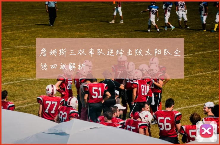 詹姆斯三双率队逆转击败太阳队全场回放解析