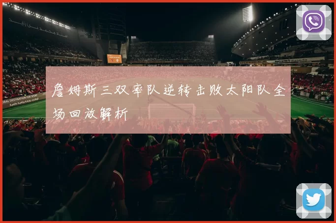 詹姆斯三双率队逆转击败太阳队全场回放解析