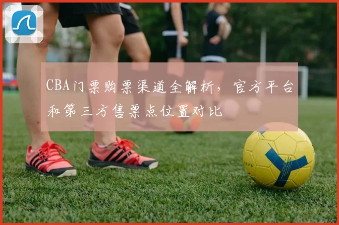 CBA门票购票渠道全解析,官方平台和第三方售票点位置对比