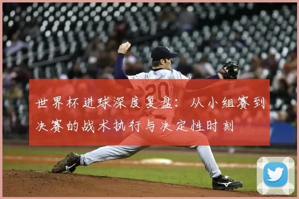世界杯进球深度复盘:从小组赛到决赛的战术执行与决定性时刻
