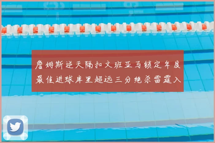 詹姆斯逆天隔扣文班亚马锁定年度最佳进球库里超远三分绝杀雷霆入选赛季十佳镜头