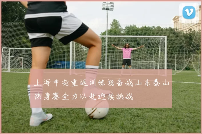 上海申花重返训练场备战山东泰山热身赛全力以赴迎接挑战