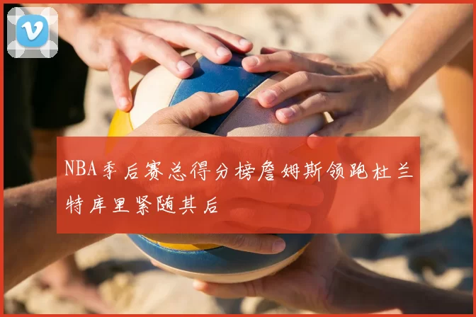 NBA季后赛总得分榜詹姆斯领跑杜兰特库里紧随其后
