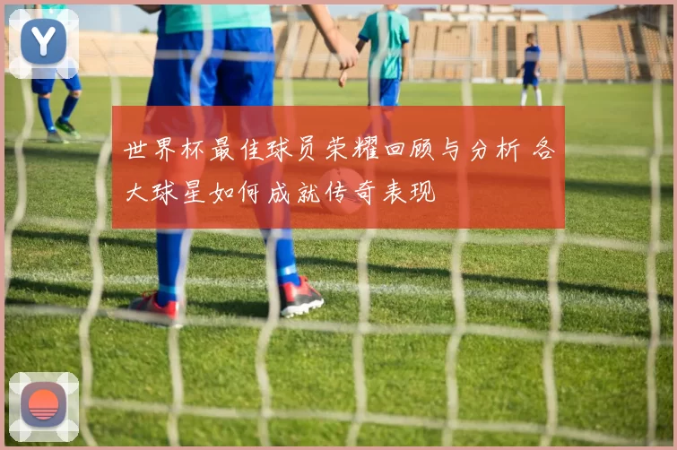 世界杯最佳球员荣耀回顾与分析 各大球星如何成就传奇表现