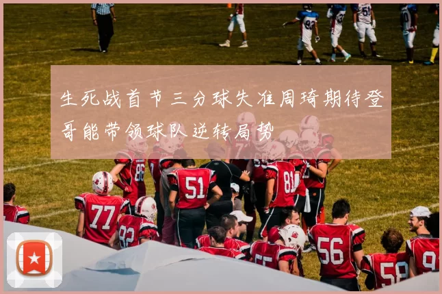 生死战首节三分球失准周琦期待登哥能带领球队逆转局势