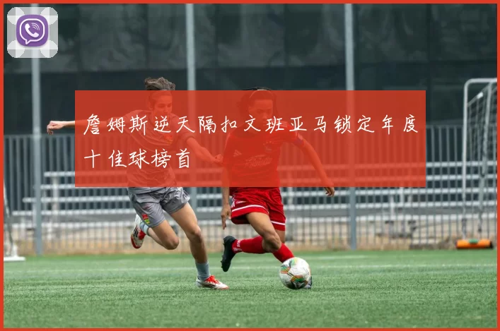 詹姆斯逆天隔扣文班亚马锁定年度十佳球榜首