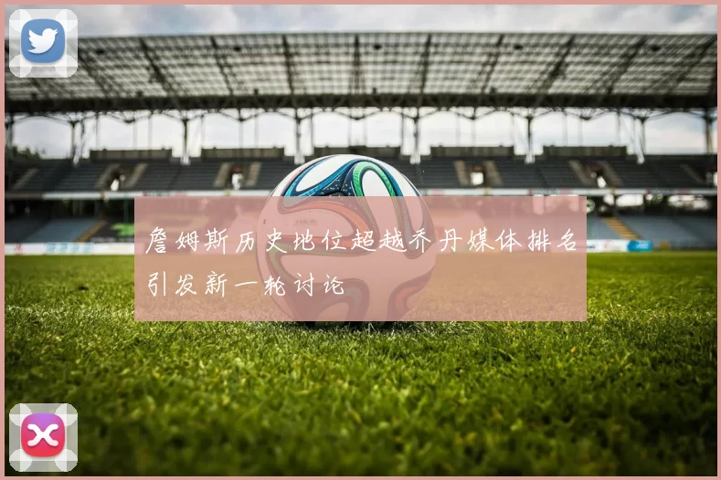 詹姆斯历史地位超越乔丹媒体排名引发新一轮讨论