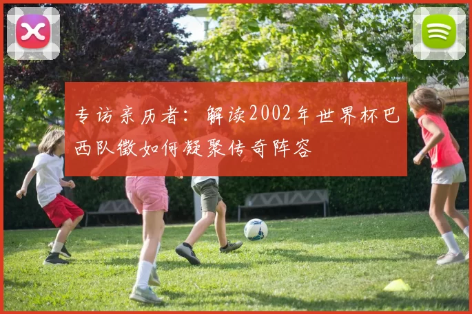 专访亲历者:解读2002年世界杯巴西队徵如何凝聚传奇阵容