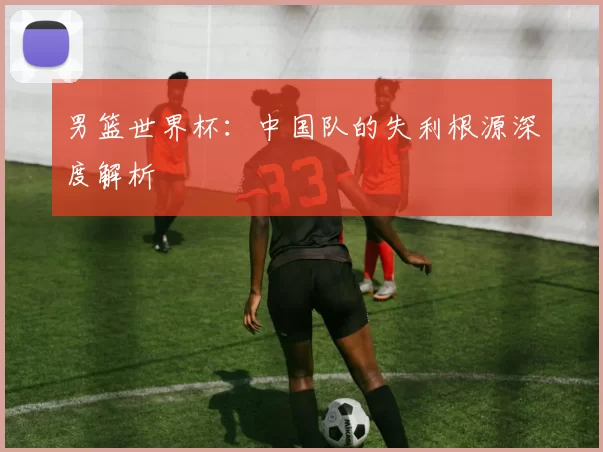 男篮世界杯：中国队的失利根源深度解析