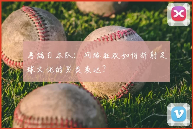 恶搞日本队：网络狂欢如何折射足球文化的另类表达？