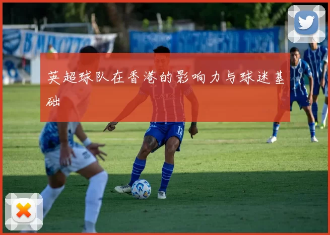 英超球队在香港的影响力与球迷基础