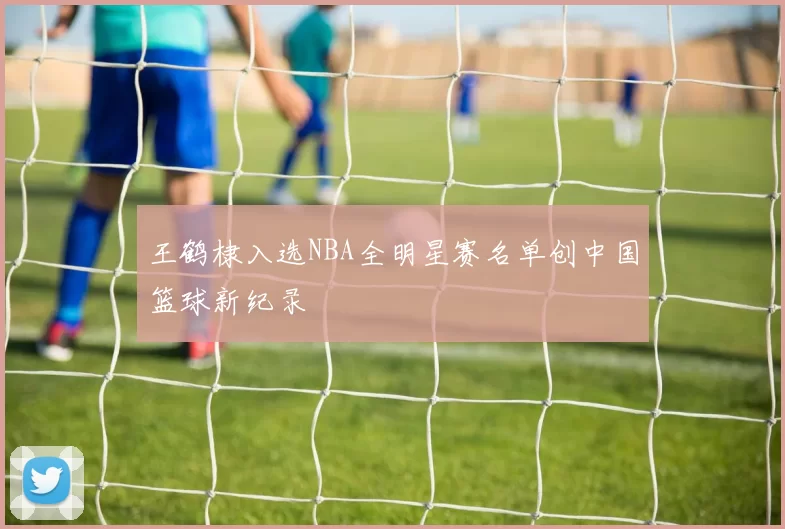 王鹤棣入选NBA全明星赛名单创中国篮球新纪录
