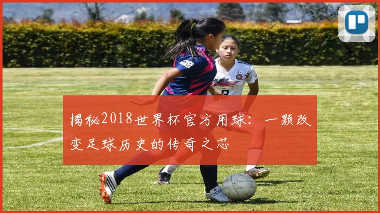 揭秘2018世界杯官方用球:一颗改变足球历史的传奇之芯