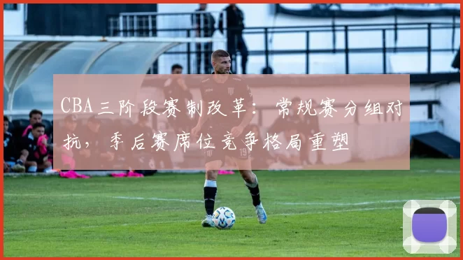 CBA三阶段赛制改革:常规赛分组对抗,季后赛席位竞争格局重塑