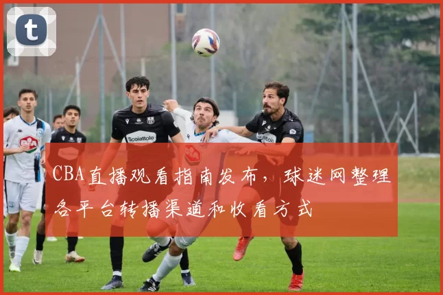 CBA直播观看指南发布,球迷网整理各平台转播渠道和收看方式