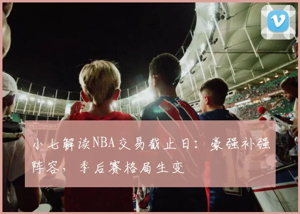小七解读NBA交易截止日:豪强补强阵容,季后赛格局生变
