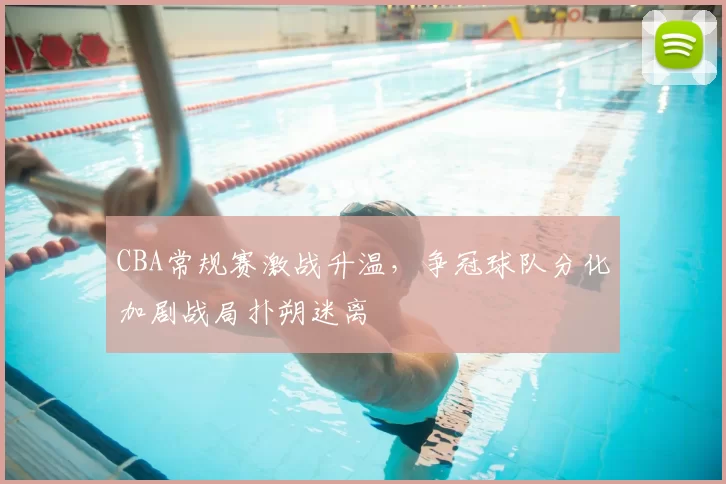 CBA常规赛激战升温,争冠球队分化加剧战局扑朔迷离