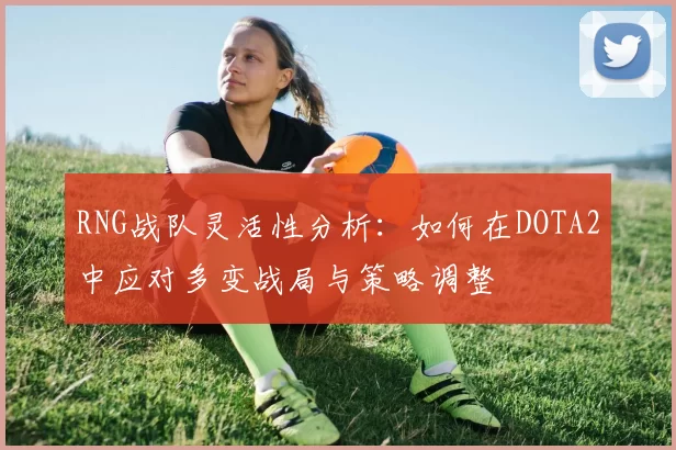 RNG战队灵活性分析：如何在DOTA2中应对多变战局与策略调整