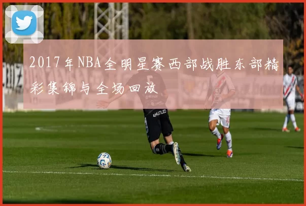 2017年NBA全明星赛西部战胜东部精彩集锦与全场回放