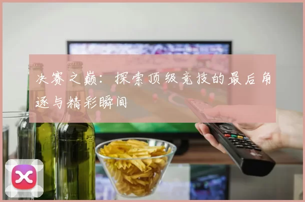 决赛之巅:探索顶级竞技的最后角逐与精彩瞬间