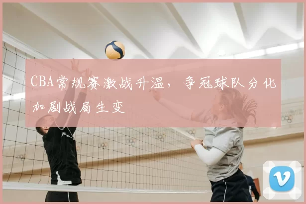CBA常规赛激战升温，争冠球队分化加剧战局生变