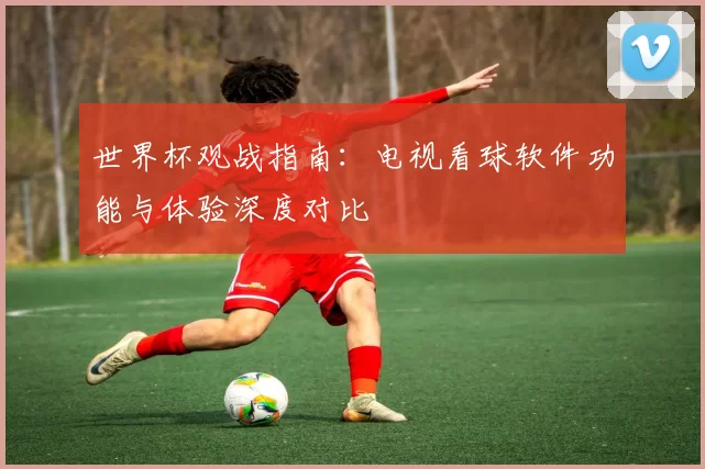 世界杯观战指南：电视看球软件功能与体验深度对比