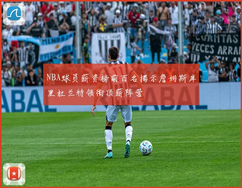 NBA球员薪资榜前百名揭示詹姆斯库里杜兰特领衔顶薪阵营
