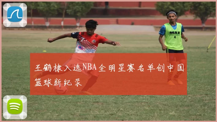 王鹤棣入选NBA全明星赛名单创中国篮球新纪录