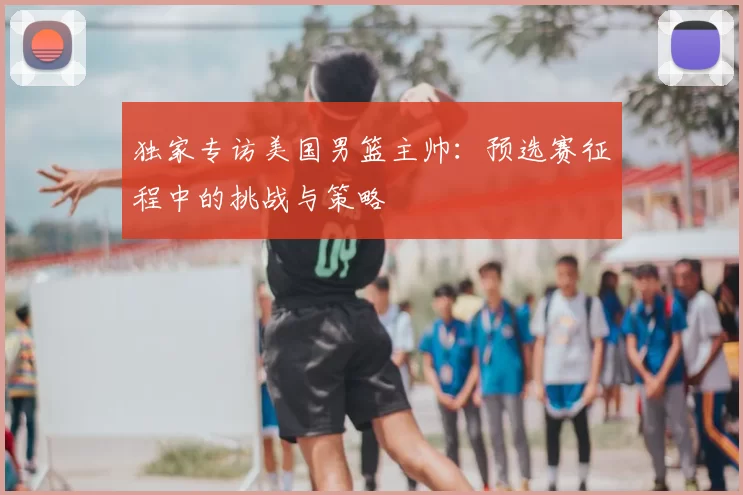 独家专访美国男篮主帅:预选赛征程中的挑战与策略