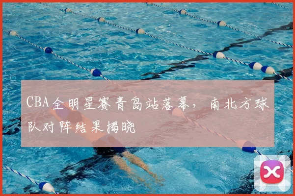 CBA全明星赛青岛站落幕，南北方球队对阵结果揭晓
