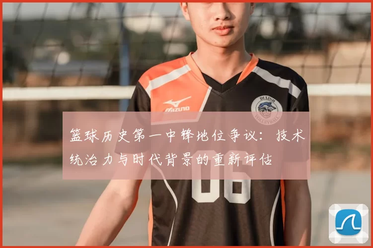 篮球历史第一中锋地位争议：技术统治力与时代背景的重新评估