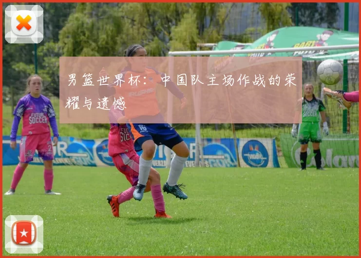 男篮世界杯:中国队主场作战的荣耀与遗憾