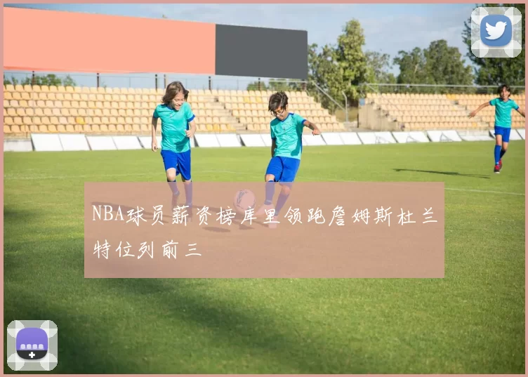 NBA球员薪资榜库里领跑詹姆斯杜兰特位列前三