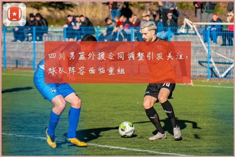 四川男篮外援合同调整引发关注,球队阵容面临重组