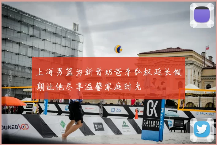 上海男篮为新晋奶爸李弘权延长假期让他尽享温馨家庭时光