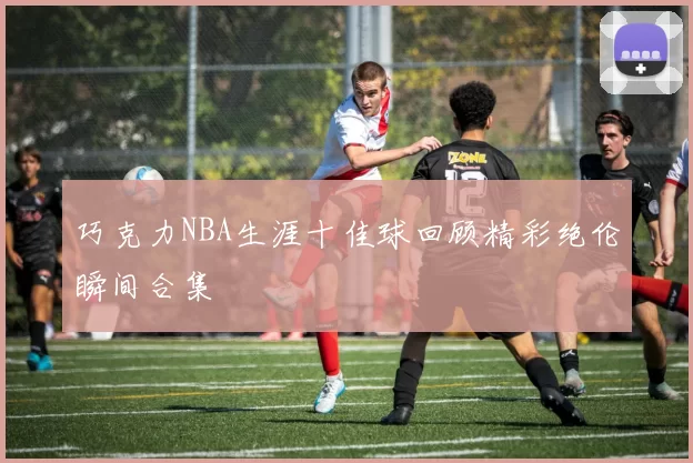 巧克力NBA生涯十佳球回顾精彩绝伦瞬间合集