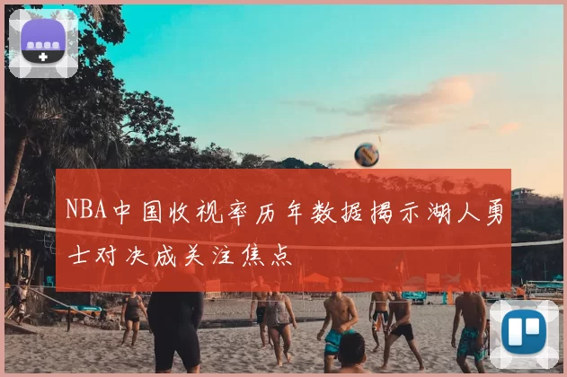 NBA中国收视率历年数据揭示湖人勇士对决成关注焦点