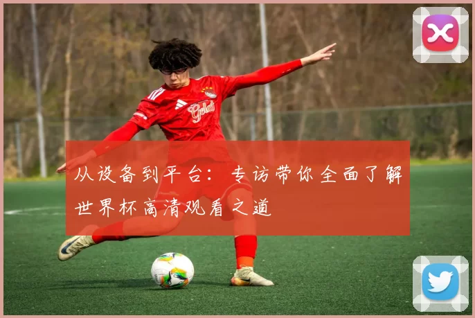 从设备到平台：专访带你全面了解世界杯高清观看之道