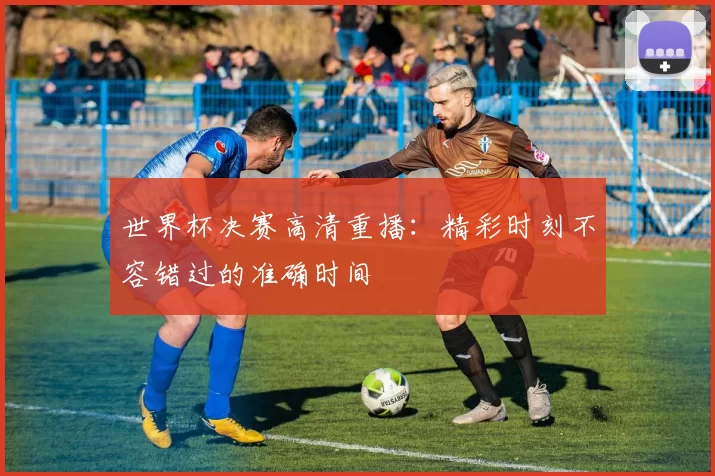 世界杯决赛高清重播：精彩时刻不容错过的准确时间