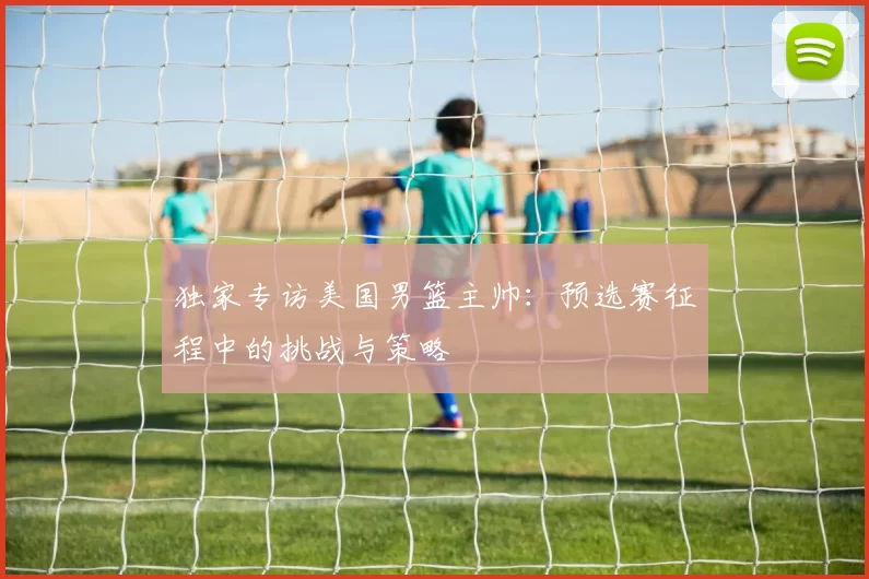 独家专访美国男篮主帅:预选赛征程中的挑战与策略
