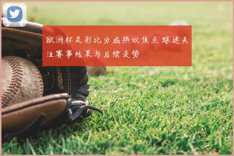 欧洲杯足彩比分成热议焦点 球迷关注赛事结果与后续走势